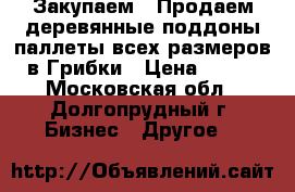 Закупаем / Продаем деревянные поддоны/паллеты всех размеров в Грибки › Цена ­ 100 - Московская обл., Долгопрудный г. Бизнес » Другое   